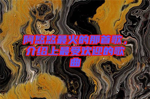 阿悠悠最火的那首歌，介紹上最受歡迎的歌曲