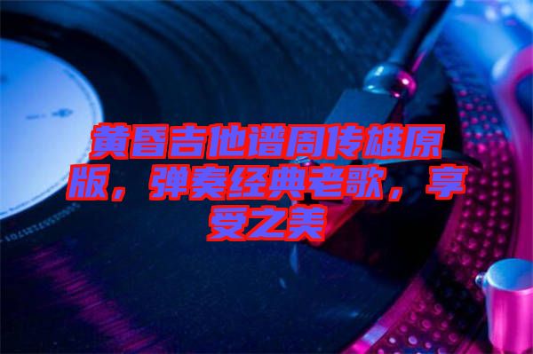 黃昏吉他譜周傳雄原版，彈奏經典老歌，享受之美