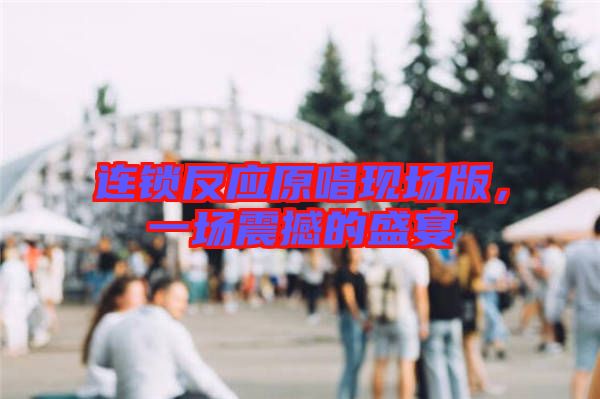 連鎖反應(yīng)原唱現(xiàn)場版，一場震撼的盛宴