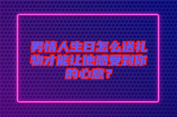 男情人生日怎么送禮物才能讓他感受到你的心意？