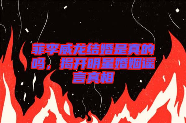 菲李威龍結(jié)婚是真的嗎，揭開明星婚姻謠言真相