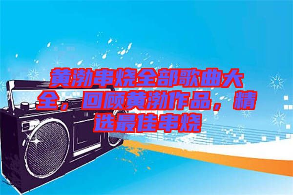 黃渤串燒全部歌曲大全，回顧黃渤作品，精選最佳串燒