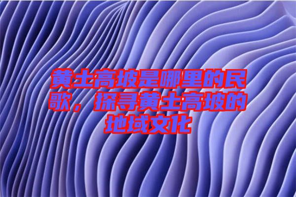 黃土高坡是哪里的民歌，探尋黃土高坡的地域文化