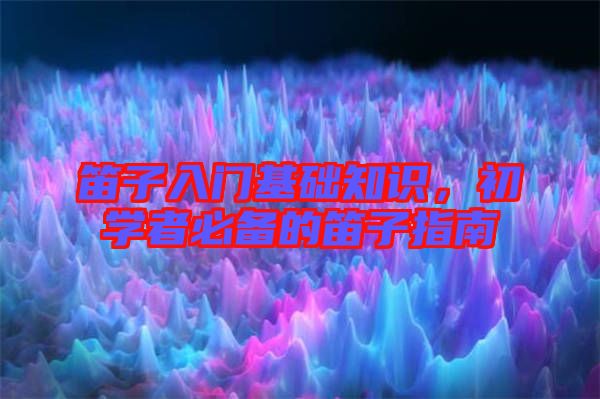 笛子入門基礎(chǔ)知識，初學(xué)者必備的笛子指南