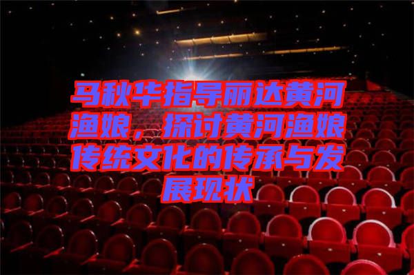 馬秋華指導(dǎo)麗達(dá)黃河漁娘，探討黃河漁娘傳統(tǒng)文化的傳承與發(fā)展現(xiàn)狀