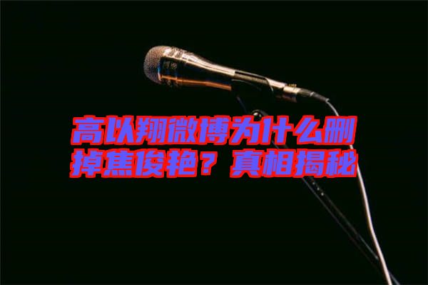 高以翔微博為什么刪掉焦俊艷？真相揭秘