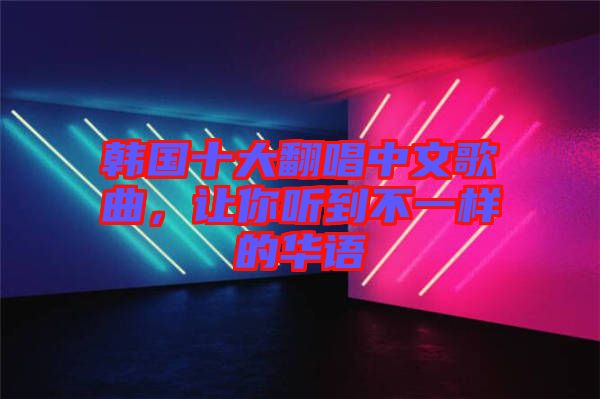 韓國十大翻唱中文歌曲，讓你聽到不一樣的華語