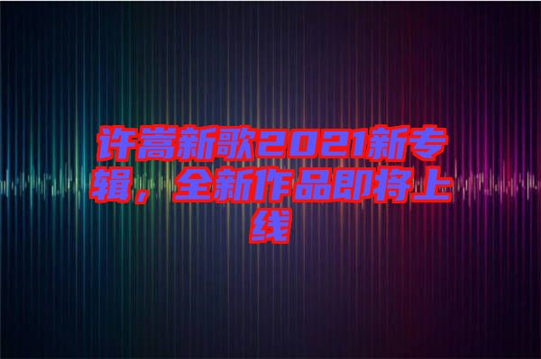 許嵩新歌2021新專輯，全新作品即將上線