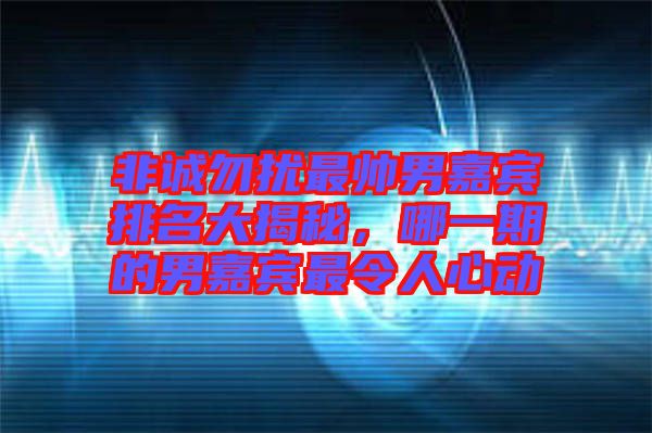 非誠勿擾最帥男嘉賓排名大揭秘，哪一期的男嘉賓最令人心動