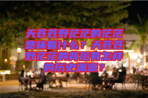 天蒼蒼野茫茫的茫茫意味著什么？天蒼蒼野茫茫的背后有怎樣的歷史淵源？
