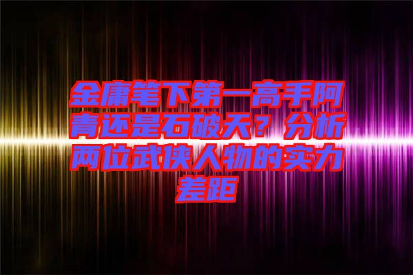 金庸筆下第一高手阿青還是石破天？分析兩位武俠人物的實(shí)力差距