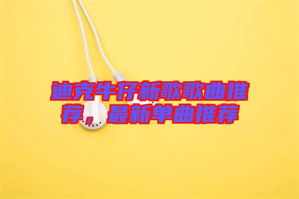 迪克牛仔新歌歌曲推薦，最新單曲推薦