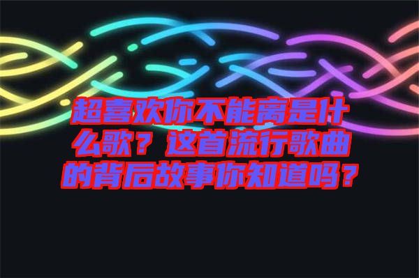 超喜歡你不能離是什么歌？這首流行歌曲的背后故事你知道嗎？