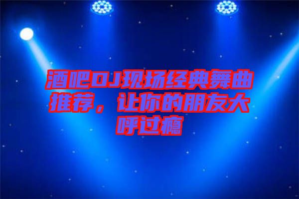 酒吧DJ現(xiàn)場經(jīng)典舞曲推薦，讓你的朋友大呼過癮