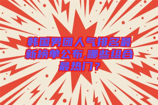 韓國男團(tuán)人氣排名最新榜單公布,哪些組合最熱門？