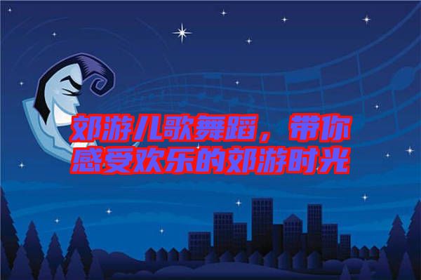 郊游兒歌舞蹈，帶你感受歡樂(lè)的郊游時(shí)光