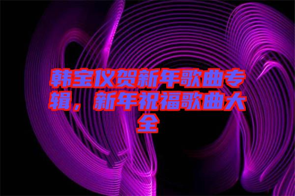 韓寶儀賀新年歌曲專輯，新年祝福歌曲大全