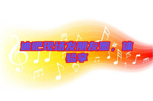 迪吧現(xiàn)場發(fā)朋友圈，體驗享