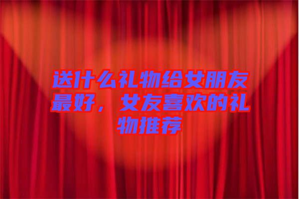 送什么禮物給女朋友最好，女友喜歡的禮物推薦