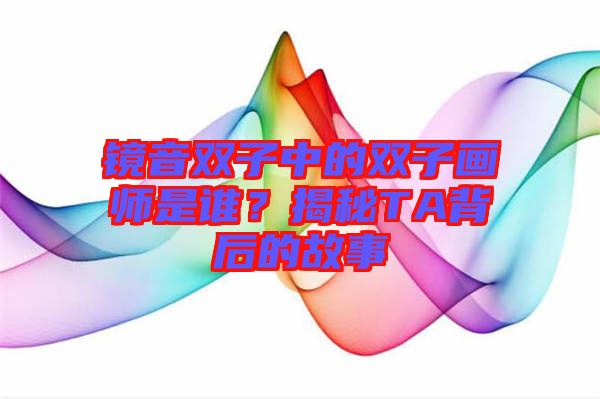 鏡音雙子中的雙子畫師是誰？揭秘TA背后的故事