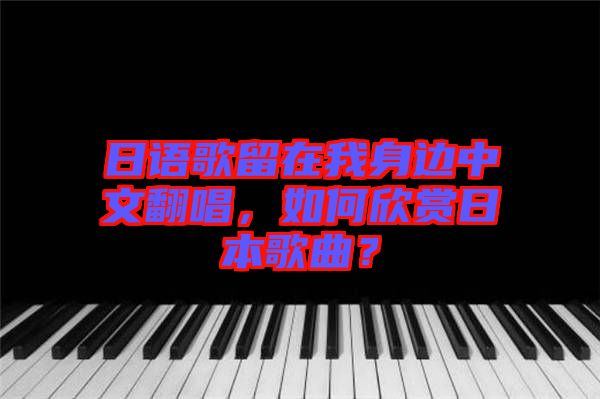 日語歌留在我身邊中文翻唱，如何欣賞日本歌曲？