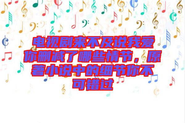 電視劇來不及說我愛你刪減了哪些情節(jié)，原著小說中的細(xì)節(jié)你不可錯(cuò)過