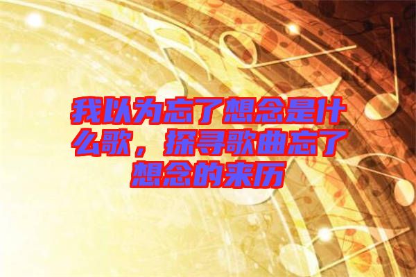 我以為忘了想念是什么歌，探尋歌曲忘了想念的來歷