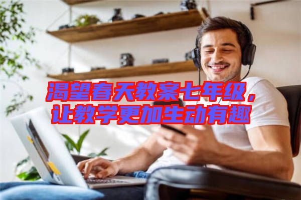 渴望春天教案七年級，讓教學更加生動有趣