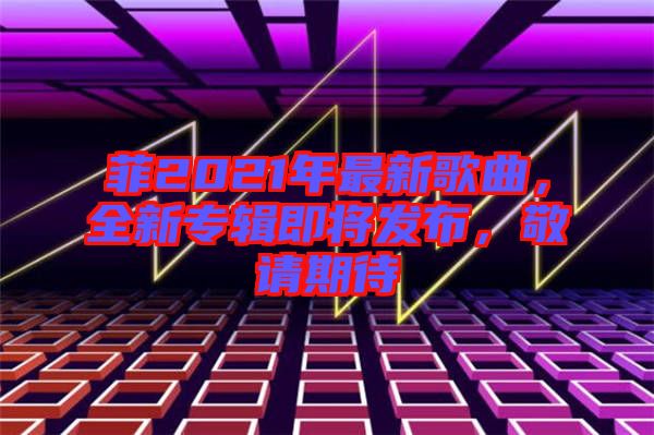 菲2021年最新歌曲，全新專輯即將發(fā)布，敬請期待