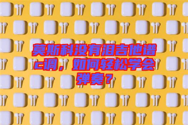 莫斯科沒(méi)有淚吉他譜c調(diào)，如何輕松學(xué)會(huì)彈奏？