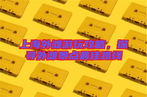 上海外灘游玩攻略，探尋外灘景點最佳路線
