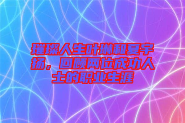 璀璨人生葉琳和夏宇揚(yáng)，回顧兩位成功人士的職業(yè)生涯
