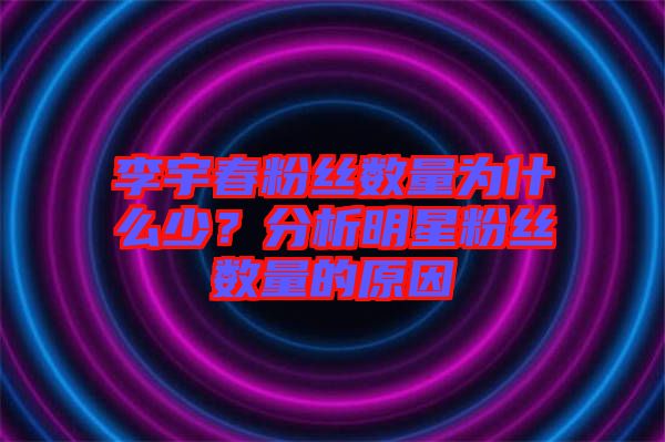 李宇春粉絲數量為什么少？分析明星粉絲數量的原因