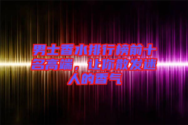 男士香水排行榜前十名高端，讓你散發(fā)迷人的香氣