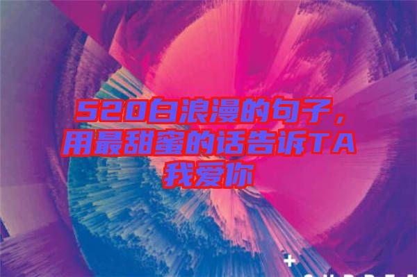 520白浪漫的句子，用最甜蜜的話告訴TA我愛你