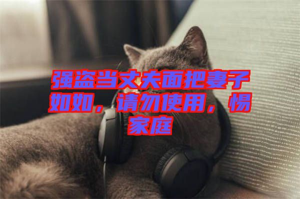 強(qiáng)盜當(dāng)丈夫面把妻子如如，請勿使用，惕家庭