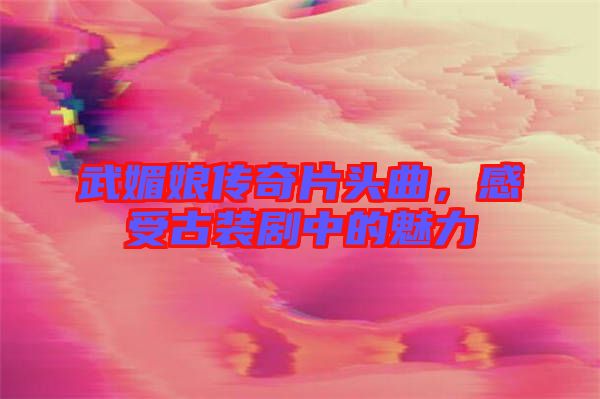 武媚娘傳奇片頭曲，感受古裝劇中的魅力