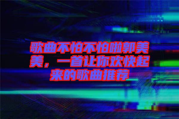歌曲不怕不怕啦郭美美，一首讓你歡快起來(lái)的歌曲推薦