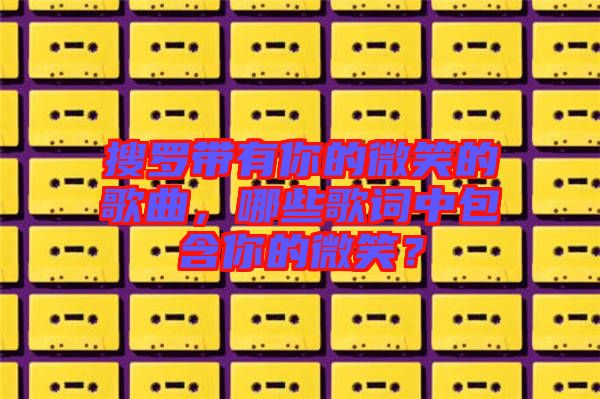搜羅帶有你的微笑的歌曲，哪些歌詞中包含你的微笑？