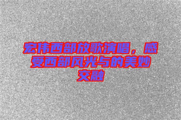 宏偉西部放歌演唱，感受西部風光與的美妙交融