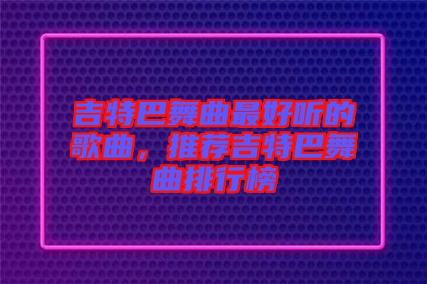吉特巴舞曲最好聽的歌曲，推薦吉特巴舞曲排行榜