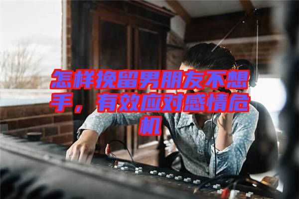 怎樣挽留男朋友不想手，有效應(yīng)對(duì)感情危機(jī)