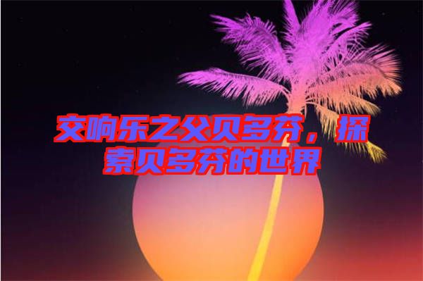 交響樂之父貝多芬，探索貝多芬的世界