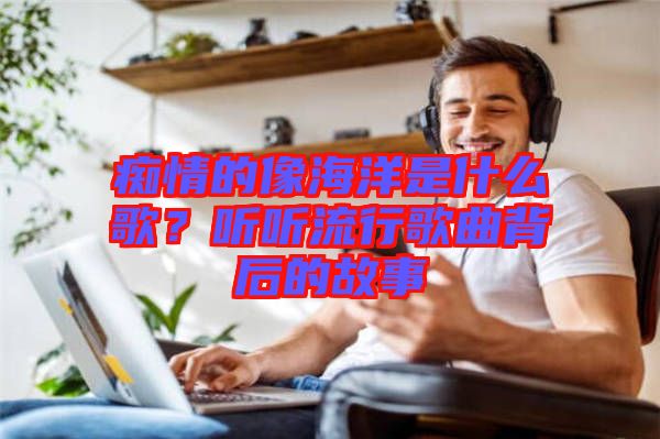 癡情的像海洋是什么歌？聽聽流行歌曲背后的故事