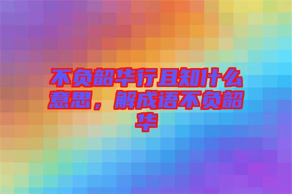 不負(fù)韶華行且知什么意思，解成語不負(fù)韶華