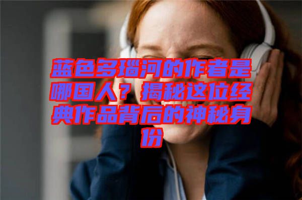 藍(lán)色多瑙河的作者是哪國(guó)人？揭秘這位經(jīng)典作品背后的神秘身份