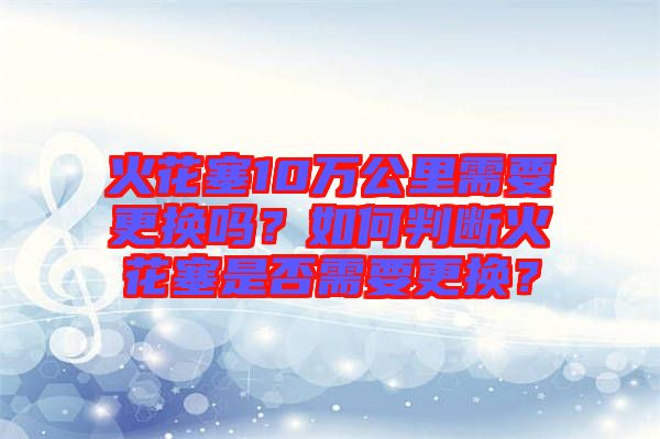火花塞10萬公里需要更換嗎？如何判斷火花塞是否需要更換？