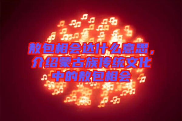 敖包相會達(dá)什么意思，介紹蒙古族傳統(tǒng)文化中的敖包相會