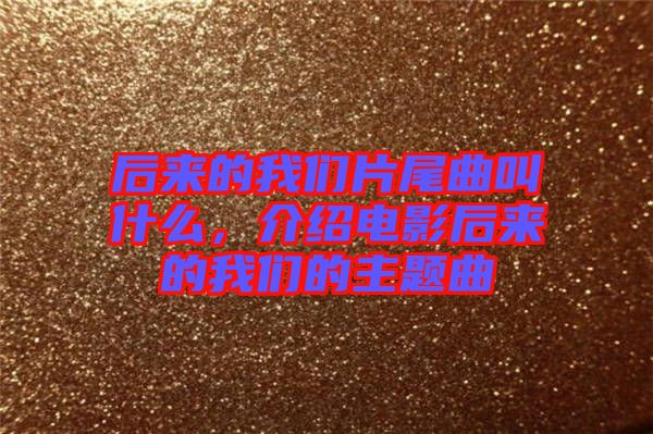 后來的我們片尾曲叫什么，介紹電影后來的我們的主題曲
