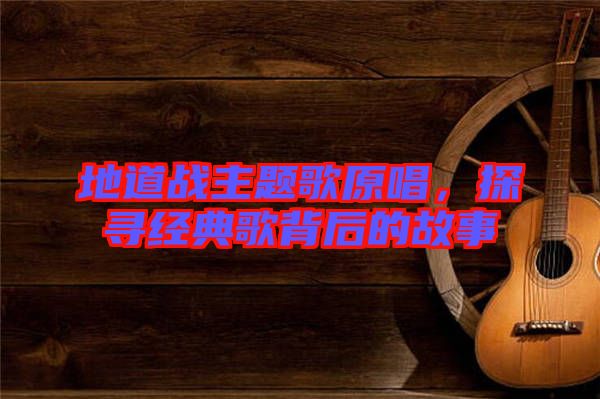 地道戰(zhàn)主題歌原唱，探尋經(jīng)典歌背后的故事